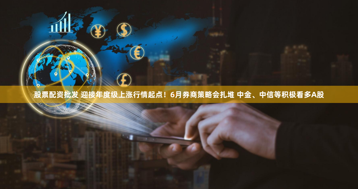 股票配资批发 迎接年度级上涨行情起点！6月券商策略会扎堆 中金、中信等积极看多A股