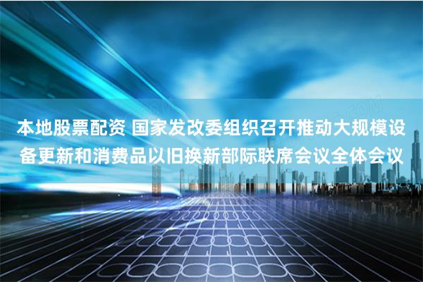 本地股票配资 国家发改委组织召开推动大规模设备更新和消费品以旧换新部际联席会议全体会议