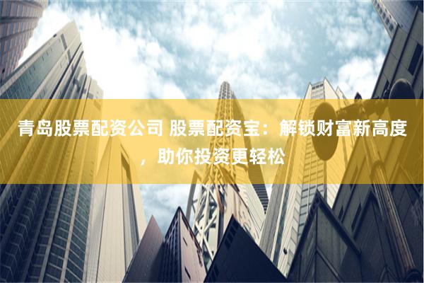 青岛股票配资公司 股票配资宝：解锁财富新高度，助你投资更轻松